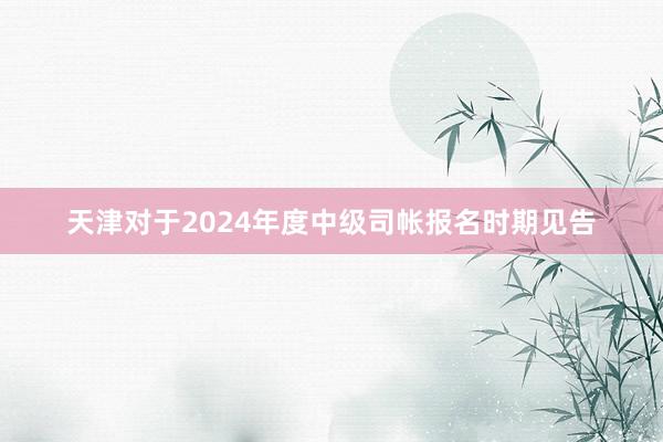 天津对于2024年度中级司帐报名时期见告