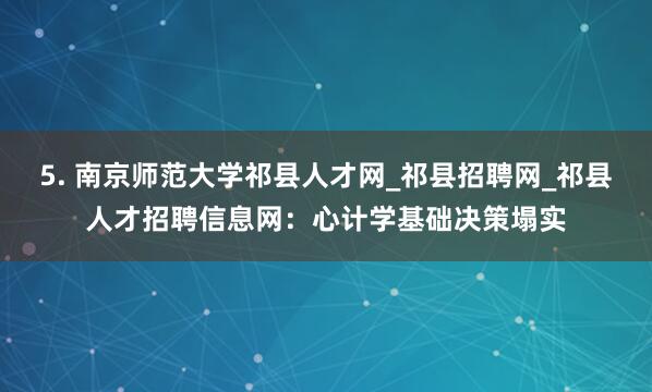 5. 南京师范大学祁县人才网_祁县招聘网_祁县人才招聘信息网：心计学基础决策塌实